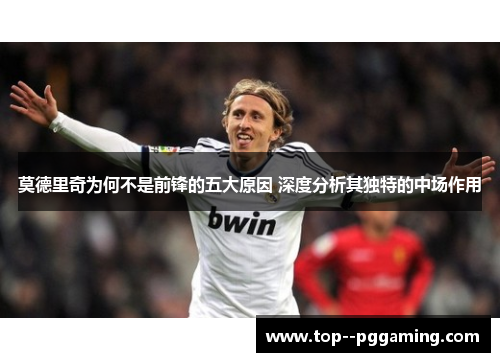 莫德里奇为何不是前锋的五大原因 深度分析其独特的中场作用