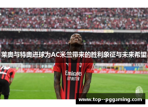 莱奥与特奥进球为AC米兰带来的胜利象征与未来希望