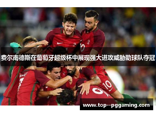 费尔南德斯在葡萄牙超级杯中展现强大进攻威胁助球队夺冠