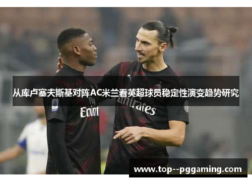 从库卢塞夫斯基对阵AC米兰看英超球员稳定性演变趋势研究