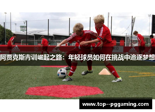 阿贾克斯青训崛起之路：年轻球员如何在挑战中追逐梦想