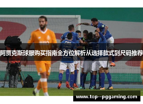 阿贾克斯球服购买指南全方位解析从选择款式到尺码推荐