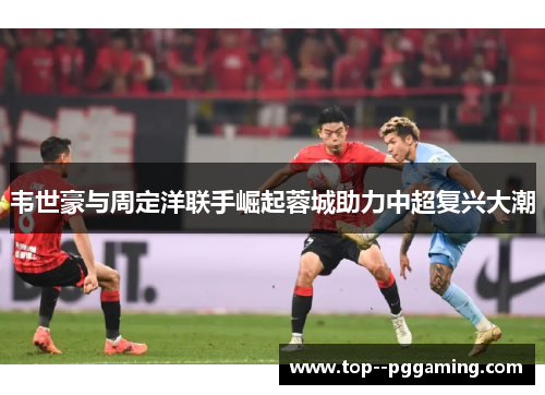 韦世豪与周定洋联手崛起蓉城助力中超复兴大潮