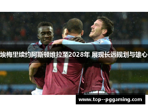 埃梅里续约阿斯顿维拉至2028年 展现长远规划与雄心