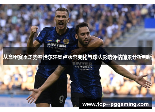 从意甲赛季走势看恰尔汗奥卢状态变化与球队影响评估前景分析判断